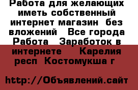  Работа для желающих иметь собственный интернет магазин, без вложений - Все города Работа » Заработок в интернете   . Карелия респ.,Костомукша г.